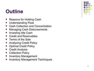 Outline Reasons for Holding Cash Understanding Float Cash Collection and Concentration Managing Cash Disbursements Investing Idle Cash Credit and Receivables Terms of the Sale Analyzing Credit Policy Optimal Credit Policy Credit Analysis Collection Policy Inventory Management Inventory Management Techniques 