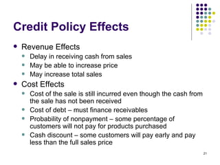 Credit Policy Effects Revenue Effects Delay in receiving cash from sales May be able to increase price May increase total sales Cost Effects Cost of the sale is still incurred even though the cash from the sale has not been received Cost of debt – must finance receivables Probability of nonpayment – some percentage of customers will not pay for products purchased Cash discount – some customers will pay early and pay less than the full sales price 