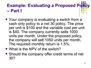 Example: Evaluating a Proposed Policy – Part I Your company is evaluating a switch from a cash only policy to a net 30 policy. The price per unit is $100 and the variable cost per unit is $40. The company currently sells 1000 units per month. Under the proposed policy, the company will sell 1050 units per month. The required monthly return is 1.5%. What is the NPV of the switch? Should the company offer credit terms of net 30? 