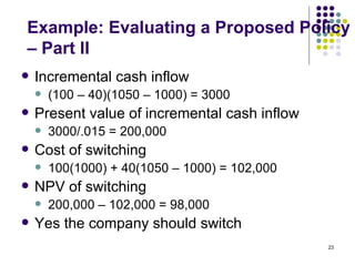 Example: Evaluating a Proposed Policy – Part II Incremental cash inflow (100 – 40)(1050 – 1000) = 3000 Present value of incremental cash inflow 3000/.015 = 200,000 Cost of switching 100(1000) + 40(1050 – 1000) = 102,000 NPV of switching 200,000 – 102,000 = 98,000 Yes the company should switch 