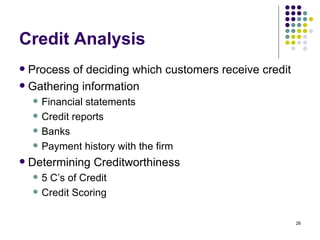 Credit Analysis Process of deciding which customers receive credit Gathering information Financial statements Credit reports Banks Payment history with the firm Determining Creditworthiness 5 C’s of Credit Credit Scoring 