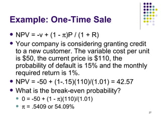 Example: One-Time Sale NPV = -v + (1 -   )P / (1 + R) Your company is considering granting credit to a new customer. The variable cost per unit is $50, the current price is $110, the probability of default is 15% and the monthly required return is 1%. NPV = -50 + (1-.15)(110)/(1.01) = 42.57 What is the break-even probability? 0 = -50 + (1 -   )(110)/(1.01)   = .5409 or 54.09% 