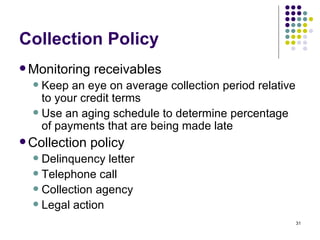 Collection Policy Monitoring receivables Keep an eye on average collection period relative to your credit terms Use an aging schedule to determine percentage of payments that are being made late Collection policy Delinquency letter Telephone call Collection agency Legal action 
