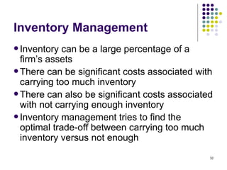 Inventory Management Inventory can be a large percentage of a firm’s assets There can be significant costs associated with carrying too much inventory There can also be significant costs associated with not carrying enough inventory Inventory management tries to find the optimal trade-off between carrying too much inventory versus not enough 