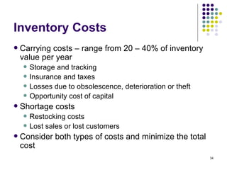 Inventory Costs Carrying costs – range from 20 – 40% of inventory value per year Storage and tracking Insurance and taxes Losses due to obsolescence, deterioration or theft Opportunity cost of capital Shortage costs Restocking costs Lost sales or lost customers Consider both types of costs and minimize the total cost 