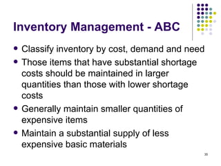 Inventory Management - ABC Classify inventory by cost, demand and need Those items that have substantial shortage costs should be maintained in larger quantities than those with lower shortage costs Generally maintain smaller quantities of expensive items Maintain a substantial supply of less expensive basic materials 