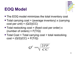 EOQ Model The EOQ model minimizes the total inventory cost Total carrying cost = (average inventory) x (carrying cost per unit) = (Q/2)(CC) Total restocking cost = (fixed cost per order) x (number of orders) = F(T/Q) Total Cost = Total carrying cost + total restocking cost = (Q/2)(CC) + F(T/Q) 