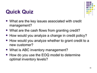 Quick Quiz What are the key issues associated with credit management? What are the cash flows from granting credit? How would you analyze a change in credit policy? How would you analyze whether to grant credit to a new customer? What is ABC inventory management? How do you use the EOQ model to determine optimal inventory levels? 