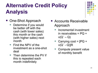 Alternative Credit Policy Analysis One-Shot Approach Determine if you would be better off with the cash (with lower sales) this month or the cash (with higher sales) next month Find the NPV of the investment as a one-shot deal Then determine the PV if this is repeated each month indefinitely Accounts Receivable Approach Incremental investment in receivables = PQ + v(Q ´ – Q) Carrying cost = [PQ + v(Q´ - Q)]R Compute present value of monthly benefit 