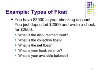 Example: Types of Float You have $3000 in your checking account. You just deposited $2000 and wrote a check for $2500. What is the disbursement float? What is the collection float? What is the net float? What is your book balance? What is your available balance? 