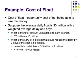 Example: Cost of Float Cost of float – opportunity cost of not being able to use the money Suppose the average daily float is $3 million with a weighted average delay of 5 days. What is the total amount unavailable to earn interest? 5*3 million = 15 million What is the NPV of a project that could reduce the delay by 3 days if the cost is $8 million? Immediate cash inflow = 3*3 million = 9 million NPV = 9 – 8 = $1 million 