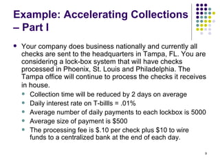 Example: Accelerating Collections – Part I Your company does business nationally and currently all checks are sent to the headquarters in Tampa, FL. You are considering a lock-box system that will have checks processed in Phoenix, St. Louis and Philadelphia. The Tampa office will continue to process the checks it receives in house.   Collection time will be reduced by 2 days on average Daily interest rate on T-billls = .01% Average number of daily payments to each lockbox is 5000 Average size of payment is $500 The processing fee is $.10 per check plus $10 to wire funds to a centralized bank at the end of each day.  