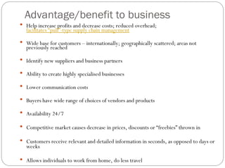 Advantage/benefit to business
 Help increase profits and decrease costs; reduced overhead;
facilitates “pull”-type supply chain management
 Wide base for customers – internationally; geographically scattered; areas not
previously reached
 Identify new suppliers and business partners
 Ability to create highly specialised businesses
 Lower communication costs
 Buyers have wide range of choices of vendors and products
 Availability 24/7
 Competitive market causes decrease in prices, discounts or “freebies” thrown in
 Customers receive relevant and detailed information in seconds, as opposed to days or
weeks
 Allows individuals to work from home, do less travel
 