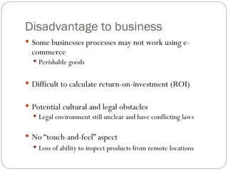 Disadvantage to business
 Some businesses processes may not work using e-
commerce
 Perishable goods
 Difficult to calculate return-on-investment (ROI)
 Potential cultural and legal obstacles
 Legal environment still unclear and have conflicting laws
 No “touch-and-feel” aspect
 Loss of ability to inspect products from remote locations
 