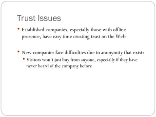 Trust Issues
 Established companies, especially those with offline
presence, have easy time creating trust on the Web
 New companies face difficulties due to anonymity that exists
 Visitors won’t just buy from anyone, especially if they have
never heard of the company before
 