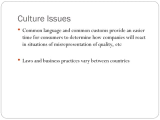 Culture Issues
 Common language and common customs provide an easier
time for consumers to determine how companies will react
in situations of misrepresentation of quality, etc
 Laws and business practices vary between countries
 