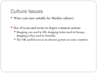 Culture Issues
 Wine.com (not suitable for Muslim culture)
 Use of icons and terms to depict common actions
 Shopping carts used in US; shopping baskets used in Europe;
shopping trolleys used in Australia
 The OK symbol seen as an obscene gesture in some countries
 