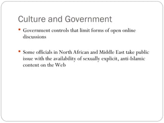 Culture and Government
 Government controls that limit forms of open online
discussions
 Some officials in North African and Middle East take public
issue with the availability of sexually explicit, anti-Islamic
content on the Web
 