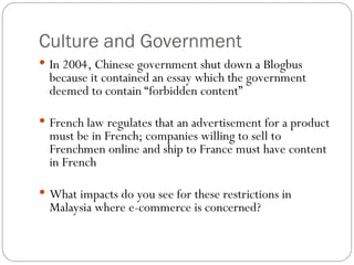 Culture and Government
 In 2004, Chinese government shut down a Blogbus
because it contained an essay which the government
deemed to contain “forbidden content”
 French law regulates that an advertisement for a product
must be in French; companies willing to sell to
Frenchmen online and ship to France must have content
in French
 What impacts do you see for these restrictions in
Malaysia where e-commerce is concerned?
 
