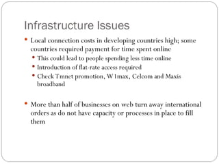 Infrastructure Issues
 Local connection costs in developing countries high; some
countries required payment for time spent online
 This could lead to people spending less time online
 Introduction of flat-rate access required
 Check Tmnet promotion, W1max, Celcom and Maxis
broadband
 More than half of businesses on web turn away international
orders as do not have capacity or processes in place to fill
them
 