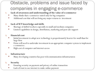 Obstacle, problems and issue faced by
companies in engaging e-commerce
1. Lack of awareness and understanding of the value of e-commerce
 Many thinks that e-commerce suited only for big companies
 Additional cost that will not bring any major returns to investment
2. Lack of ICT knowledge and skills
 Shortage of skilled workers especially in small and medium companies
 Limited capabilities in design, distribution, marketing and post sale support
3. Financial cost
 Initial investment to adopt new technology is proportionately heavier for small than for
large firm
 Firms will need to undertake investment in an appropriate computer system to implement
e-commerce.
 High cost of computer and internet access
4. Infrastructure
 Many developing countries has poor telecommunication infrastructuren
5. Security
 Ensuring security on payment and privacy of online transaction
 Lack of trust to use internet to make online payment
 