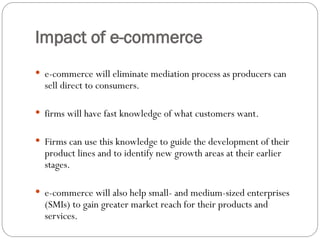 Impact of e-commerce
 e-commerce will eliminate mediation process as producers can
sell direct to consumers.
 firms will have fast knowledge of what customers want.
 Firms can use this knowledge to guide the development of their
product lines and to identify new growth areas at their earlier
stages.
 e-commerce will also help small- and medium-sized enterprises
(SMIs) to gain greater market reach for their products and
services.
 