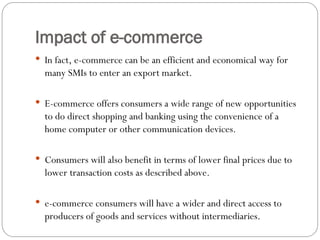 Impact of e-commerce
 In fact, e-commerce can be an efficient and economical way for
many SMIs to enter an export market.
 E-commerce offers consumers a wide range of new opportunities
to do direct shopping and banking using the convenience of a
home computer or other communication devices.
 Consumers will also benefit in terms of lower final prices due to
lower transaction costs as described above.
 e-commerce consumers will have a wider and direct access to
producers of goods and services without intermediaries.
 