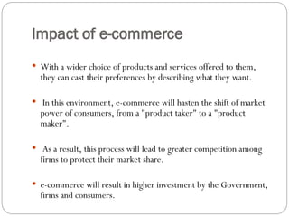 Impact of e-commerce
 With a wider choice of products and services offered to them,
they can cast their preferences by describing what they want.
 In this environment, e-commerce will hasten the shift of market
power of consumers, from a "product taker" to a "product
maker".
 As a result, this process will lead to greater competition among
firms to protect their market share.
 e-commerce will result in higher investment by the Government,
firms and consumers.
 