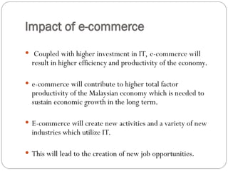Impact of e-commerce
 Coupled with higher investment in IT, e-commerce will
result in higher efficiency and productivity of the economy.
 e-commerce will contribute to higher total factor
productivity of the Malaysian economy which is needed to
sustain economic growth in the long term.
 E-commerce will create new activities and a variety of new
industries which utilize IT.
 This will lead to the creation of new job opportunities.
 