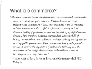 What is e-commerce?
"Electronic commerce (e-commerce) is business transactions conducted over the
public and private computer networks. It is based on the electronic
processing and transmission of data, text, sound and video. E-commerce
includes transactions within a global information economy such as
electronic trading of goods and services, on-line delivery of digital content,
electronic fund transfers, electronic share trading, electronic bills of
lading, commercial auctions, collaborative design and engineering, on-line
sourcing, public procurement, direct consumer marketing and after-sales
services. It involves the application of multimedia technologies in the
automation and re-design of transactions and workflows, aimed at
increasing business competitiveness."
- Inter-Agency Task Force on Electronic Commerce (IATFEC),
Malaysia
 