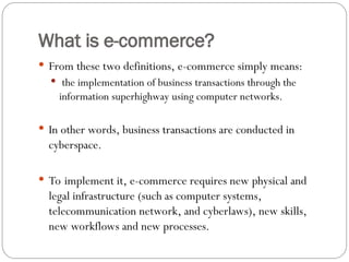 What is e-commerce?
 From these two definitions, e-commerce simply means:
 the implementation of business transactions through the
information superhighway using computer networks.
 In other words, business transactions are conducted in
cyberspace.
 To implement it, e-commerce requires new physical and
legal infrastructure (such as computer systems,
telecommunication network, and cyberlaws), new skills,
new workflows and new processes.
 