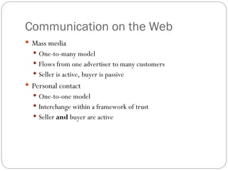 7
Communication on the Web
 Mass media
 One-to-many model
 Flows from one advertiser to many customers
 Seller is active, buyer is passive
 Personal contact
 One-to-one model
 Interchange within a framework of trust
 Seller and buyer are active
 