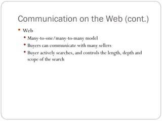 8
Communication on the Web (cont.)
 Web
 Many-to-one/many-to-many model
 Buyers can communicate with many sellers
 Buyer actively searches, and controls the length, depth and
scope of the search
 