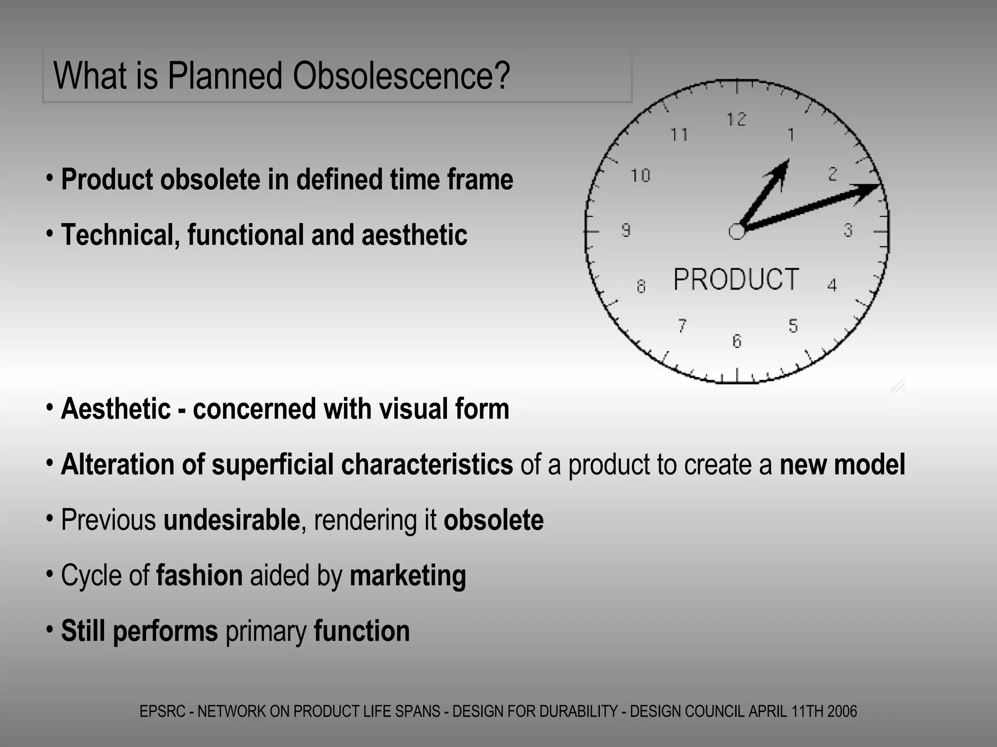 EPSRC - NETWORK ON PRODUCT LIFE SPANS - DESIGN FOR DURABILITY - DESIGN COUNCIL APRIL 11TH 2006 Product obsolete in defined time frame Technical, functional and aesthetic  What is Planned Obsolescence? Aesthetic - concerned with visual form Alteration of superficial characteristics  of a product to create a  new model Previous  undesirable , rendering it  obsolete   Cycle of  fashion  aided by  marketing Still performs  primary  function 