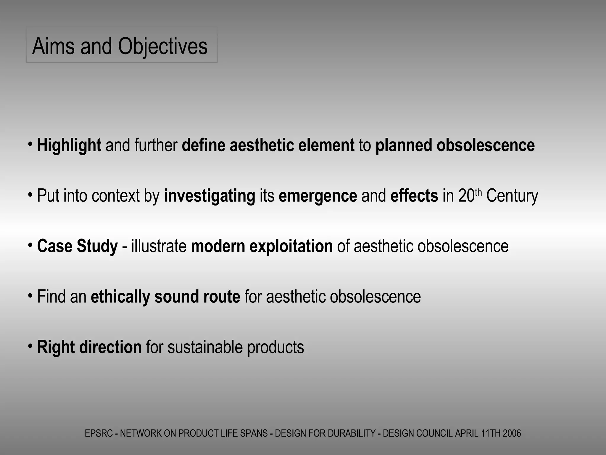 EPSRC - NETWORK ON PRODUCT LIFE SPANS - DESIGN FOR DURABILITY - DESIGN COUNCIL APRIL 11TH 2006 Aims and Objectives Highlight  and further  define   aesthetic element  to  planned obsolescence Put into context by  investigating  its  emergence  and  effects  in 20 th  Century Case Study  - illustrate  modern exploitation  of aesthetic obsolescence Find an  ethically sound route  for aesthetic obsolescence Right direction  for sustainable products  