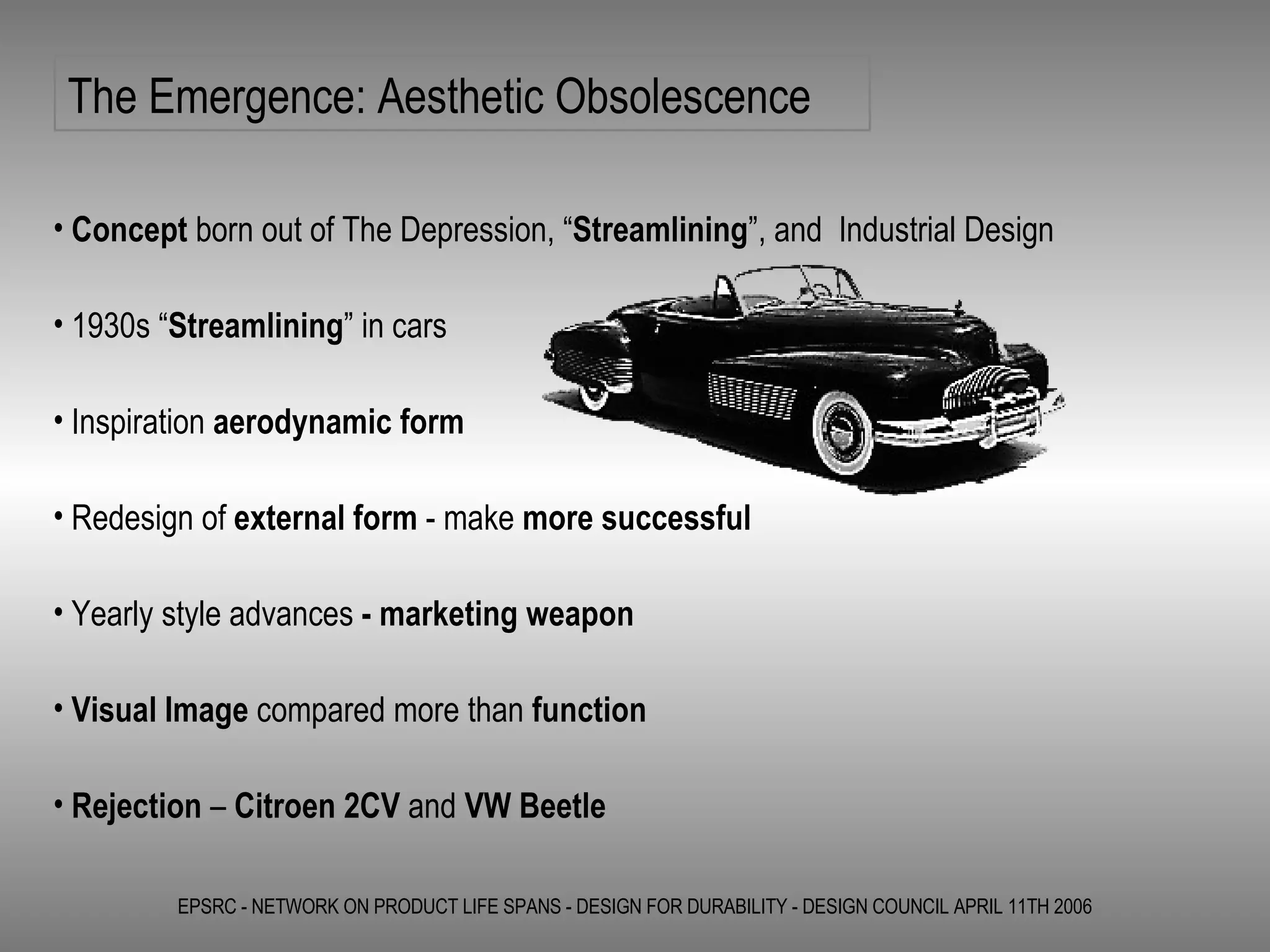The Emergence: Aesthetic Obsolescence EPSRC - NETWORK ON PRODUCT LIFE SPANS - DESIGN FOR DURABILITY - DESIGN COUNCIL APRIL 11TH 2006 Concept  born out of The Depression, “ Streamlining ”, and  Industrial Design 1930s “ Streamlining ” in cars Inspiration  aerodynamic form Redesign of  external form  - make  more successful Yearly style advances  - marketing weapon Visual Image  compared more than  function Rejection  –  Citroen 2CV  and  VW Beetle 