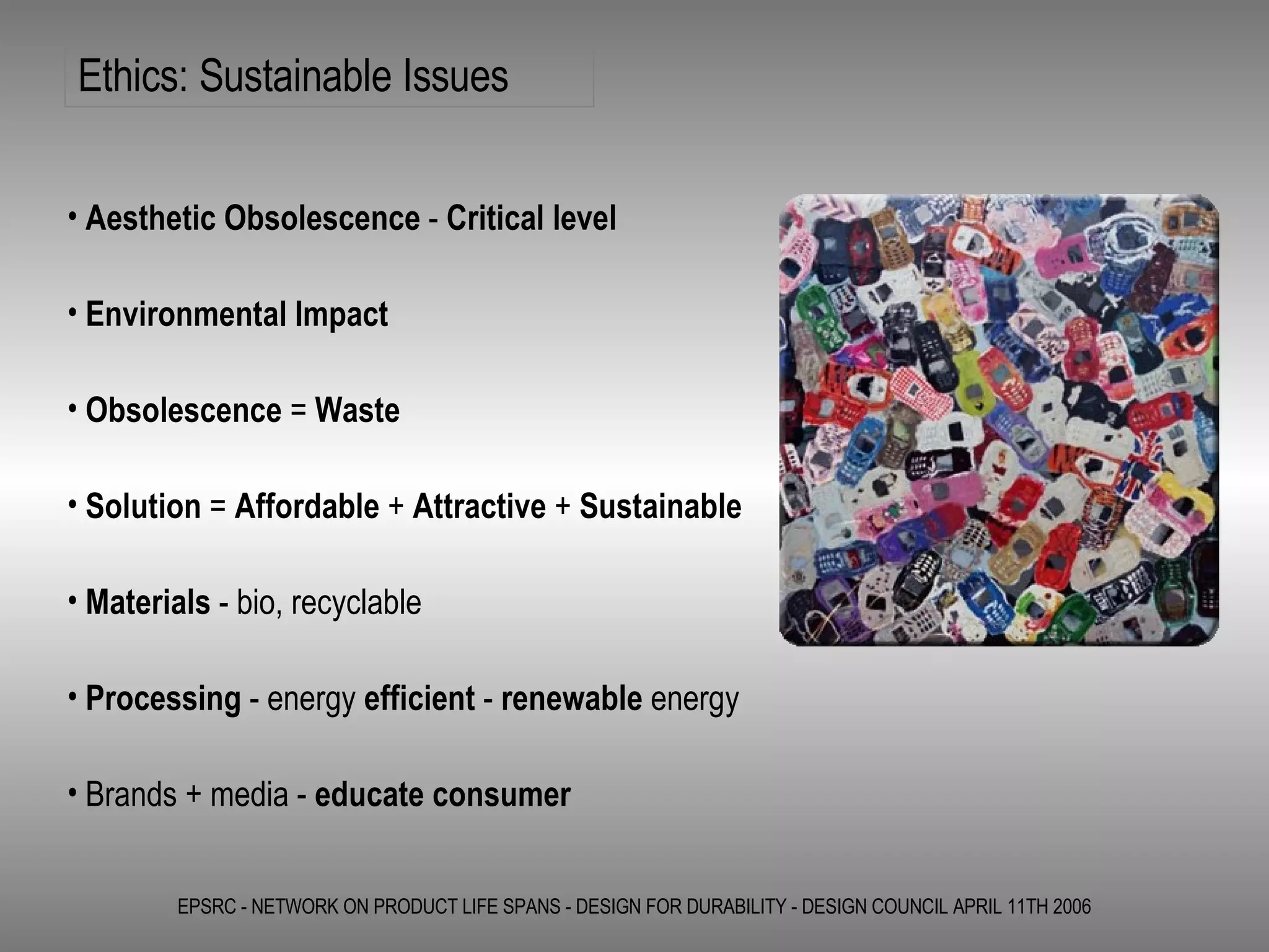 Ethics: Sustainable Issues EPSRC - NETWORK ON PRODUCT LIFE SPANS - DESIGN FOR DURABILITY - DESIGN COUNCIL APRIL 11TH 2006 Aesthetic Obsolescence  -  Critical level  Environmental Impact Obsolescence  =  Waste Solution  =  Affordable  +  Attractive  +  Sustainable Materials  - bio, recyclable  Processing  - energy  efficient  -  renewable  energy Brands + media -  educate consumer   