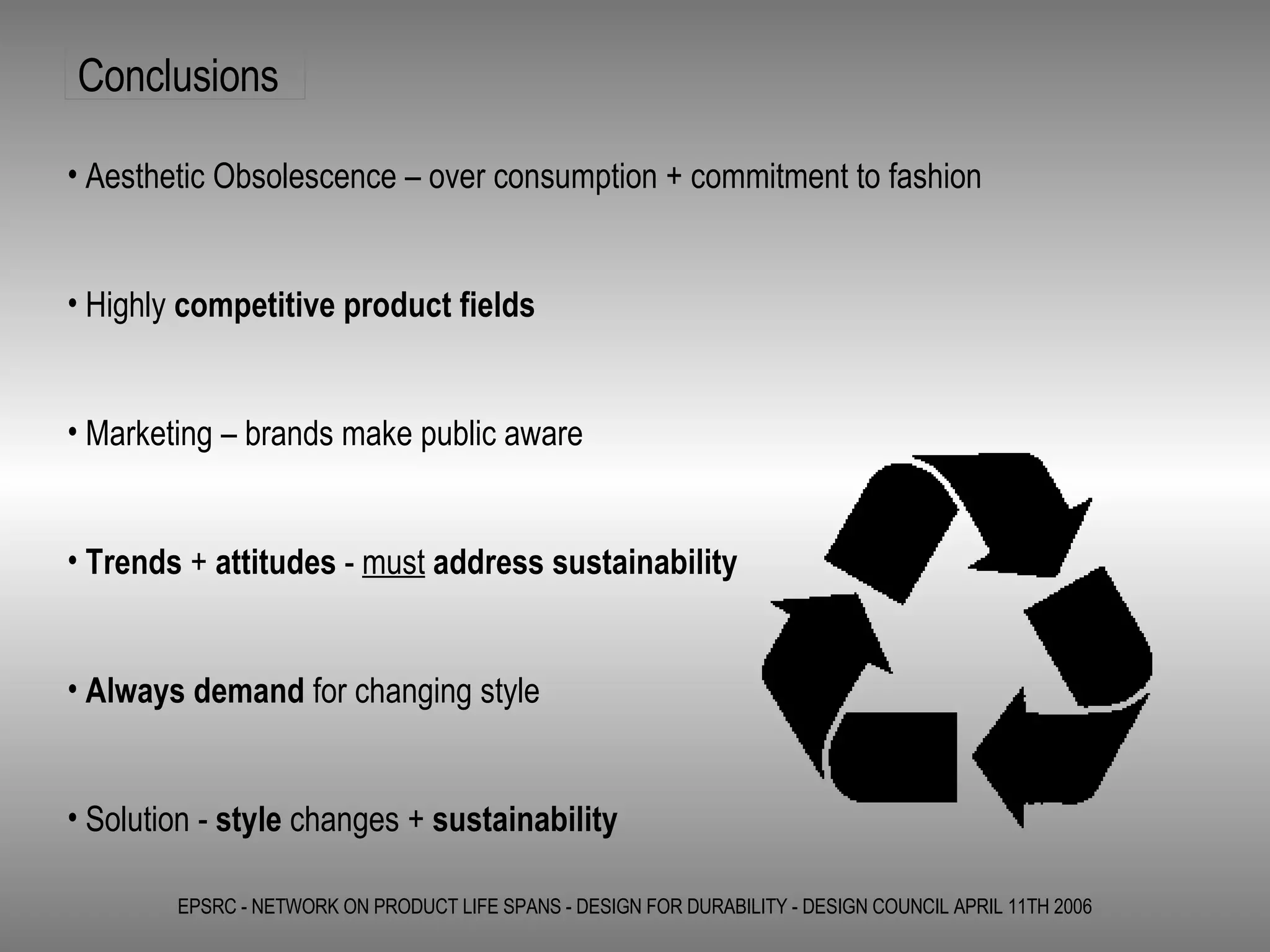 EPSRC - NETWORK ON PRODUCT LIFE SPANS - DESIGN FOR DURABILITY - DESIGN COUNCIL APRIL 11TH 2006 Aesthetic Obsolescence – over consumption + commitment to fashion Highly  competitive product fields Marketing – brands make public aware Trends  +  attitudes  -  must   address sustainability   Always demand  for changing style Solution -  style  changes +  sustainability Conclusions 