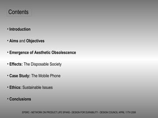 EPSRC - NETWORK ON PRODUCT LIFE SPANS - DESIGN FOR DURABILITY - DESIGN COUNCIL APRIL 11TH 2006 Contents Introduction Aims  and  Objectives Emergence of Aesthetic Obsolescence Effects:  The Disposable Society Case Study:  The Mobile Phone Ethics:  Sustainable Issues Conclusions 