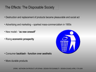EPSRC - NETWORK ON PRODUCT LIFE SPANS - DESIGN FOR DURABILITY - DESIGN COUNCIL APRIL 11TH 2006 The Effects: The Disposable Society Destruction and replacement of products became pleasurable and social act Advertising and marketing – sparked mass-commercialism in 1950s  New model - “ as new oneself ” Rising  economic prosperity Consumer  backlash  -  function over aesthetic More durable products 
