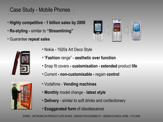 Case Study - Mobile Phones EPSRC - NETWORK ON PRODUCT LIFE SPANS - DESIGN FOR DURABILITY - DESIGN COUNCIL APRIL 11TH 2006 Highly competitive  -  1 billion sales by 2009 Re-styling -  similar to  “Streamlining” Guarantee  repeat sales Nokia - 1920s Art Deco Style “ Fashion  range” -  aesthetic over function Snap fit covers  - customisation - extended  product  life Current  - non-customisable -  regain  control Vodafone -  Vending machines Monthly  model change -  latest style Delivery  - similar to soft drinks and confectionery Exaggerated form  of obsolescence 