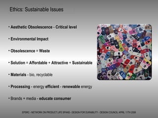 Ethics: Sustainable Issues EPSRC - NETWORK ON PRODUCT LIFE SPANS - DESIGN FOR DURABILITY - DESIGN COUNCIL APRIL 11TH 2006 Aesthetic Obsolescence  -  Critical level  Environmental Impact Obsolescence  =  Waste Solution  =  Affordable  +  Attractive  +  Sustainable Materials  - bio, recyclable  Processing  - energy  efficient  -  renewable  energy Brands + media -  educate consumer   