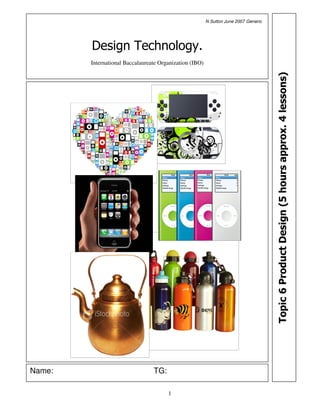 N Sutton June 2007 Generic




             Design Technology.
             International Baccalaureate Organization (IBO)




                                                                                           Topic 6 Product Design (5 hours approx. 4 lessons)




Name:   Product Design                TG:

                                            1