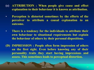 10
(c) ATTRIBUTION : When people give cause and effect
explanation to their behaviour it is known as attribution.
• Perception is distorted sometimes by the efforts of the
perceiver to attribute a causal explanation to an
outcome.
• There is a tendency for the individuals to attribute their
own behaviour to situational requirements but explain
the behaviour of others by their personal dispositions.
(D) IMPRESSION : People often form impression of others
on the first sight. Even before knowing any of their
personality traits they start having impressions and
assess. This sometimes leads to perceptual distortion.
Neeraj Chitkara
 
