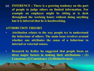 11
(e) INFERENCE : There is a growing tendency on the part
of people to judge others on limited information. For
example an employee might be sitting at is desk
throughout the working hours without doing anything
but it is inferred that he is hardworking.
ATTRIBUTION THEORY
• Attribution relates to the way people try to understand
the behaviour of others. The main issue revolves around
whether one attributes the cause of a behaviour to
internal or external causes.
• Research by Kelley ha suggested that people focus on
three major factors in making their attributions : (1)
Consensus (2) Consistency (3) Distinctiveness.
Neeraj Chitkara
 