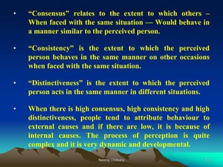 12
• “Consensus” relates to the extent to which others –
When faced with the same situation — Would behave in
a manner similar to the perceived person.
• “Consistency” is the extent to which the perceived
person behaves in the same manner on other occasions
when faced with the same situation.
• “Distinctiveness” is the extent to which the perceived
person acts in the same manner in different situations.
• When there is high consensus, high consistency and high
distinctiveness, people tend to attribute behaviour to
external causes and if there are low, it is because of
internal causes. The process of perception is quite
complex and it is very dynamic and developmental.
Neeraj Chitkara
 