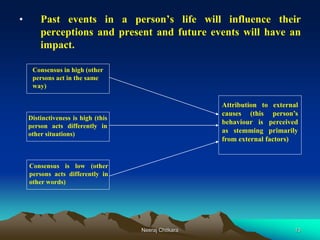 13
• Past events in a person’s life will influence their
perceptions and present and future events will have an
impact.
Distinctiveness is high (this
person acts differently in
other situations)
Consensus in high (other
persons act in the same
way)
Consensus is low (other
persons acts differently in
other words)
Attribution to external
causes (this person’s
behaviour is perceived
as stemming primarily
from external factors)
Neeraj Chitkara
 