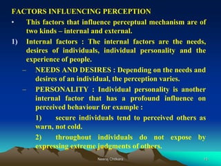 15
FACTORS INFLUENCING PERCEPTION
• This factors that influence perceptual mechanism are of
two kinds – internal and external.
1) Internal factors : The internal factors are the needs,
desires of individuals, individual personality and the
experience of people.
– NEEDS AND DESIRES : Depending on the needs and
desires of an individual, the perception varies.
– PERSONALITY : Individual personality is another
internal factor that has a profound influence on
perceived behaviour for example :
1) secure individuals tend to perceived others as
warn, not cold.
2) throughout individuals do not expose by
expressing extreme judgments of others.
Neeraj Chitkara
 