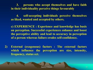 16
3. persons who accept themselves and have faith
in their individuality perceive things favourably
4. self-accepting individuals perceive themselves
as liked, wanted and accepted by others.
c) EXPERIENCE : Experience and knowledge has basis
on perception. Successful experiences enhance and boost
the perceptive ability and lead to accuracy in perception
of a person whereas failure erodes self-confidence.
2) External (exogenous) factors : The external factors
which influence the perception are size, intensity,
frequency, status ect.
Neeraj Chitkara
 
