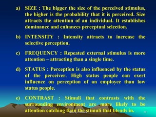 17
a) SIZE : The bigger the size of the perceived stimulus,
the higher is the probability that it is perceived. Size
attracts the attention of an individual. It establishes
dominance and enhances perceptual selection.
b) INTENSITY : Intensity attracts to increase the
selective perception.
c) FREQUENCY : Repeated external stimulus is more
attention – attracting than a single time.
d) STATUS : Perception is also influenced by the status
of the perceiver. High status people can exert
influence on perception of an employee than low
status people.
e) CONTRAST : Stimuli that contrasts with the
surrounding environment are more likely to be
attention catching than the stimuli that blends in.Neeraj Chitkara
 